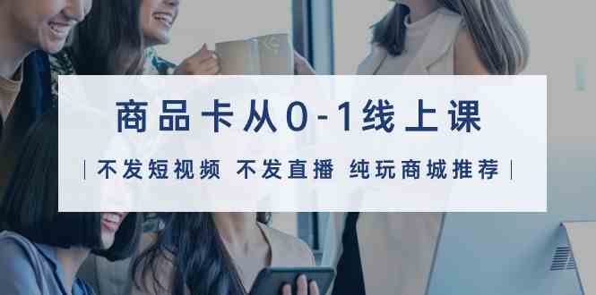 （9834期）商品卡从0-1线上课（不发短视频 不发直播 纯玩商城推荐）32节课-91网创