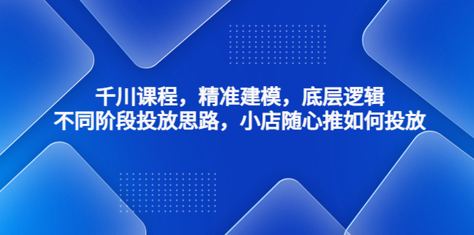 千川课程，精准建模，底层逻辑，不同阶段投放思路，小店随心推如何投放-91网创