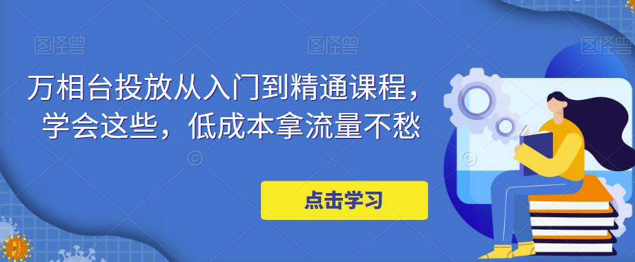 万相台投放·新手到精通课程，学会这些，低成本拿流量不愁！-91网创