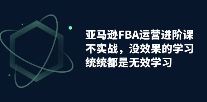亚马逊-FBA运营进阶课，不实战，没效果的学习，统统都是无效学习-91网创