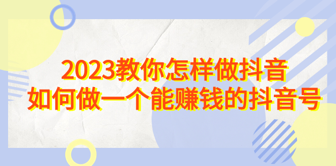 2023教你怎样做抖音，如何做一个能赚钱的抖音号（22节课）-91网创