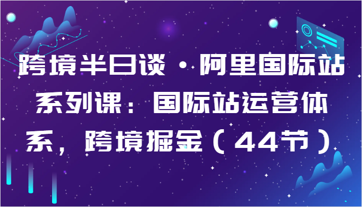 跨境半日谈·阿里国际站系列课：国际站运营体系，跨境掘金（44节）-91网创