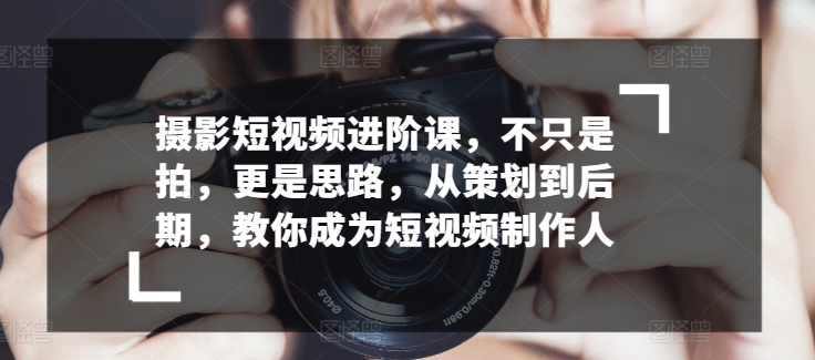 摄影短视频进阶课，不只是拍，更是思路，从策划到后期，教你成为短视频制作人-91网创