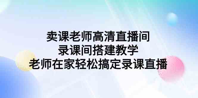 （9314期）卖课老师高清直播间 录课间搭建教学，老师在家轻松搞定录课直播-91网创