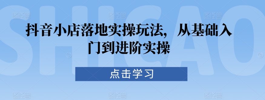 抖音小店落地实操玩法，从基础入门到进阶实操-91网创