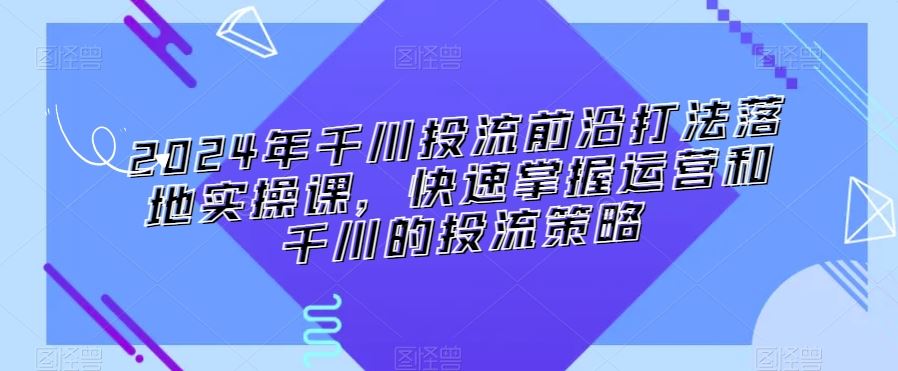 2024年千川投流前沿打法落地实操课，快速掌握运营和千川的投流策略-91网创