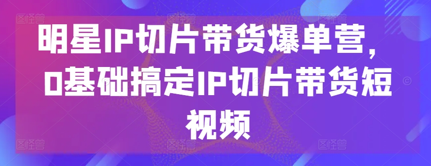 明星IP切片带货爆单营，0基础搞定IP切片带货短视频-91网创